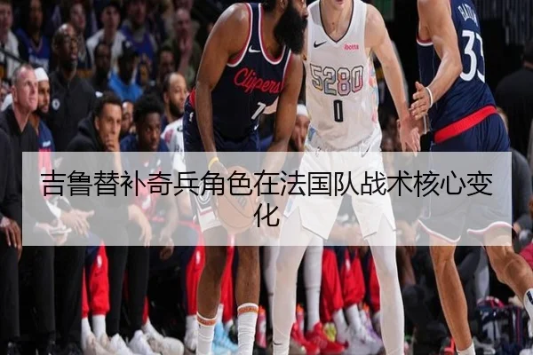 吉鲁替补奇兵角色在法国队战术核心变化